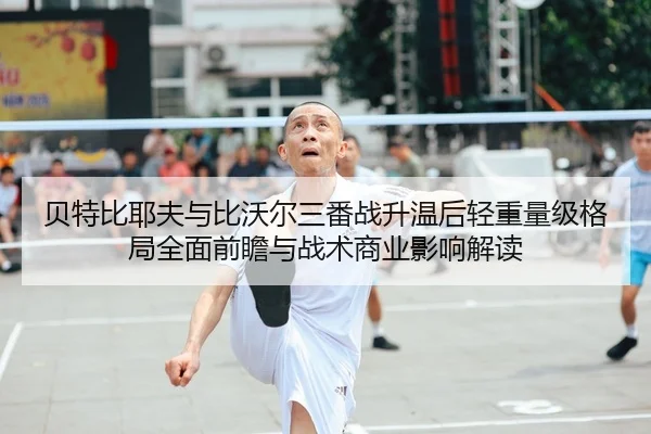 贝特比耶夫与比沃尔三番战升温后轻重量级格局全面前瞻与战术商业影响解读